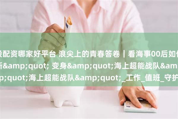 炒股配资哪家好平台 浪尖上的青春答卷｜看海事00后如何从&quot;萌新&quot; 变身&quot;海上超能战队&quot;_工作_值班_守护